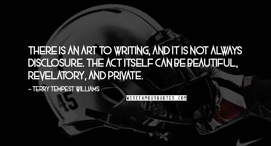 Terry Tempest Williams Quotes: There is an art to writing, and it is not always disclosure. The act itself can be beautiful, revelatory, and private.
