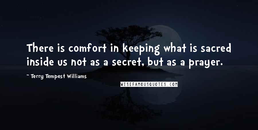 Terry Tempest Williams Quotes: There is comfort in keeping what is sacred inside us not as a secret, but as a prayer.