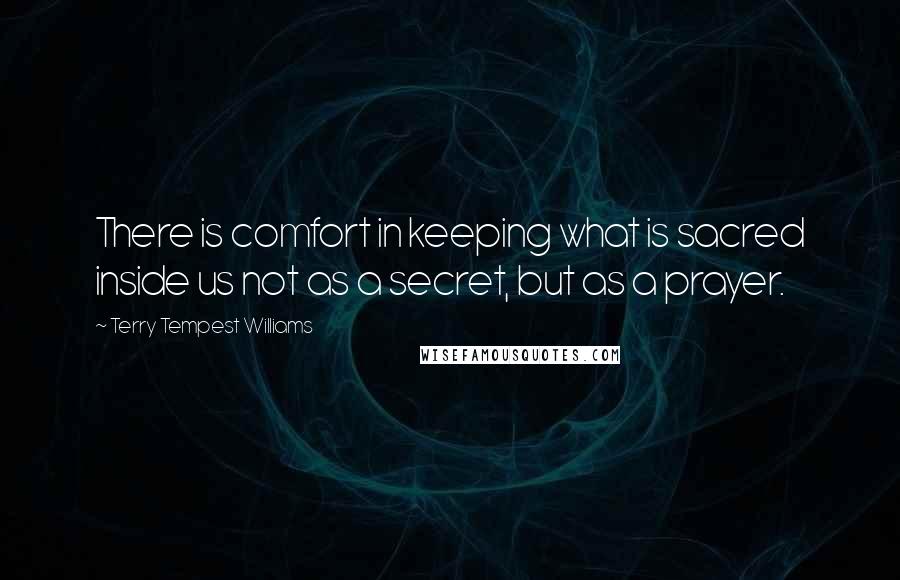 Terry Tempest Williams Quotes: There is comfort in keeping what is sacred inside us not as a secret, but as a prayer.
