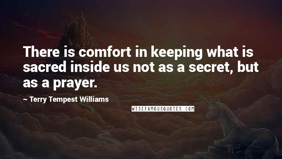 Terry Tempest Williams Quotes: There is comfort in keeping what is sacred inside us not as a secret, but as a prayer.