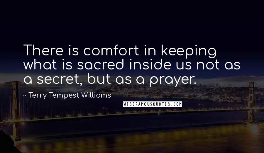 Terry Tempest Williams Quotes: There is comfort in keeping what is sacred inside us not as a secret, but as a prayer.