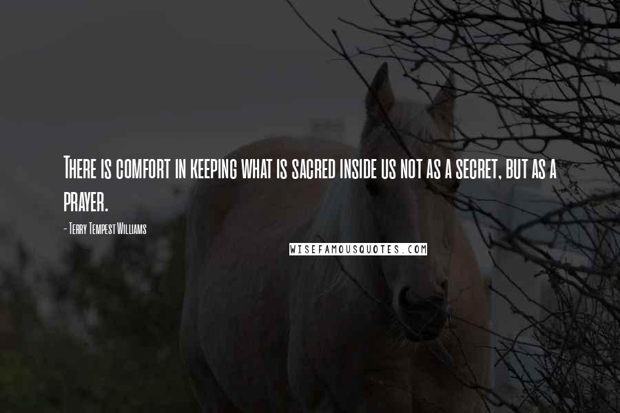 Terry Tempest Williams Quotes: There is comfort in keeping what is sacred inside us not as a secret, but as a prayer.