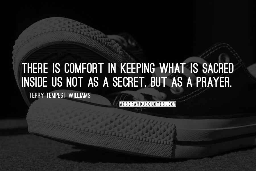 Terry Tempest Williams Quotes: There is comfort in keeping what is sacred inside us not as a secret, but as a prayer.