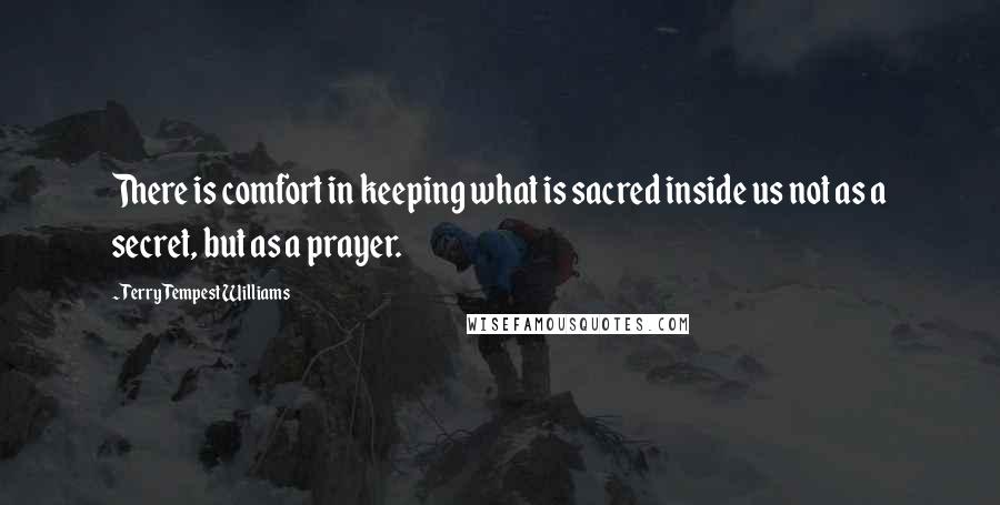 Terry Tempest Williams Quotes: There is comfort in keeping what is sacred inside us not as a secret, but as a prayer.