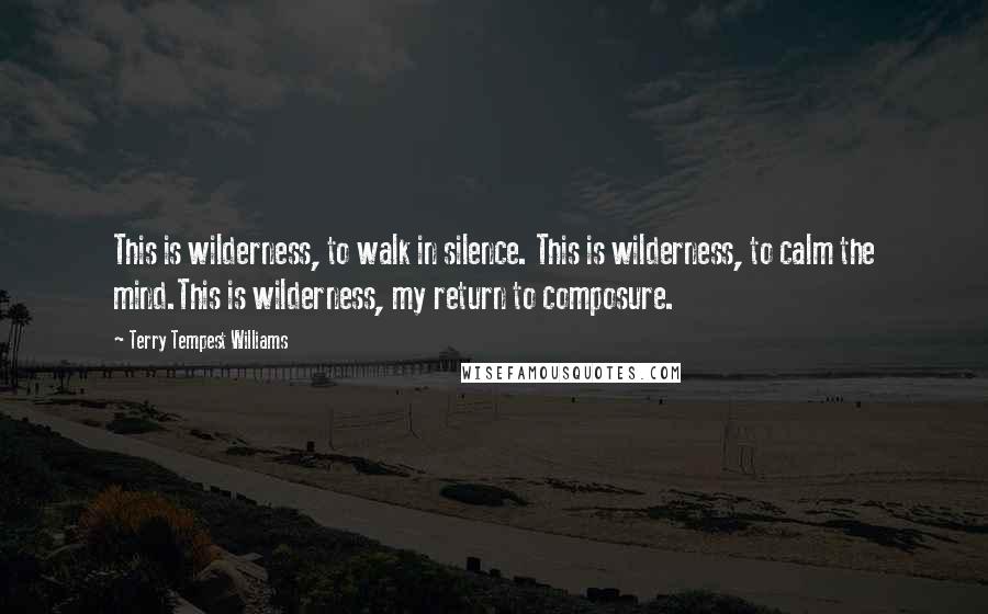 Terry Tempest Williams Quotes: This is wilderness, to walk in silence. This is wilderness, to calm the mind.This is wilderness, my return to composure.