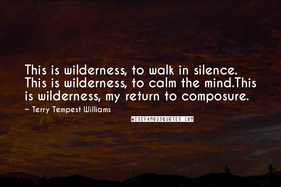 Terry Tempest Williams Quotes: This is wilderness, to walk in silence. This is wilderness, to calm the mind.This is wilderness, my return to composure.