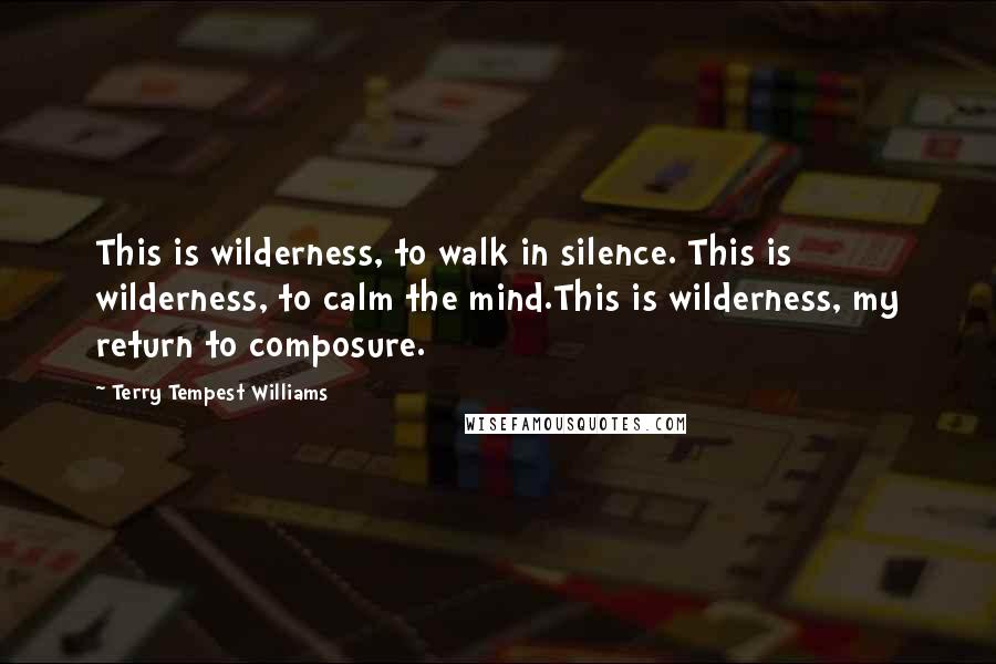 Terry Tempest Williams Quotes: This is wilderness, to walk in silence. This is wilderness, to calm the mind.This is wilderness, my return to composure.