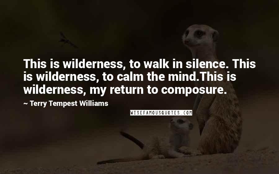 Terry Tempest Williams Quotes: This is wilderness, to walk in silence. This is wilderness, to calm the mind.This is wilderness, my return to composure.