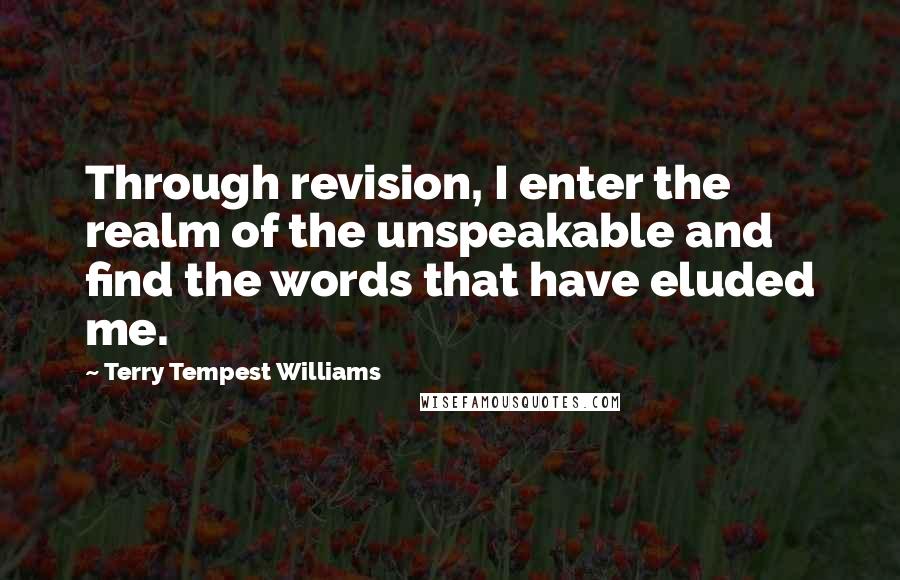 Terry Tempest Williams Quotes: Through revision, I enter the realm of the unspeakable and find the words that have eluded me.