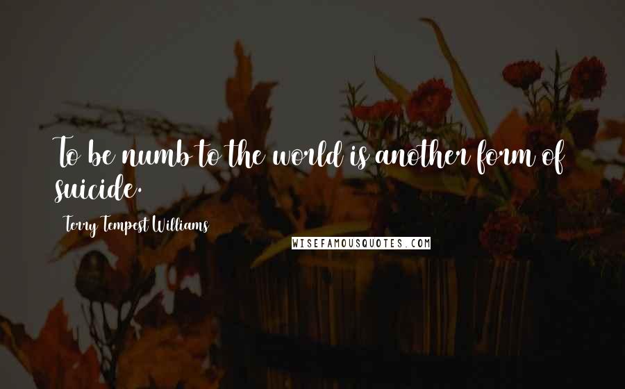 Terry Tempest Williams Quotes: To be numb to the world is another form of suicide.