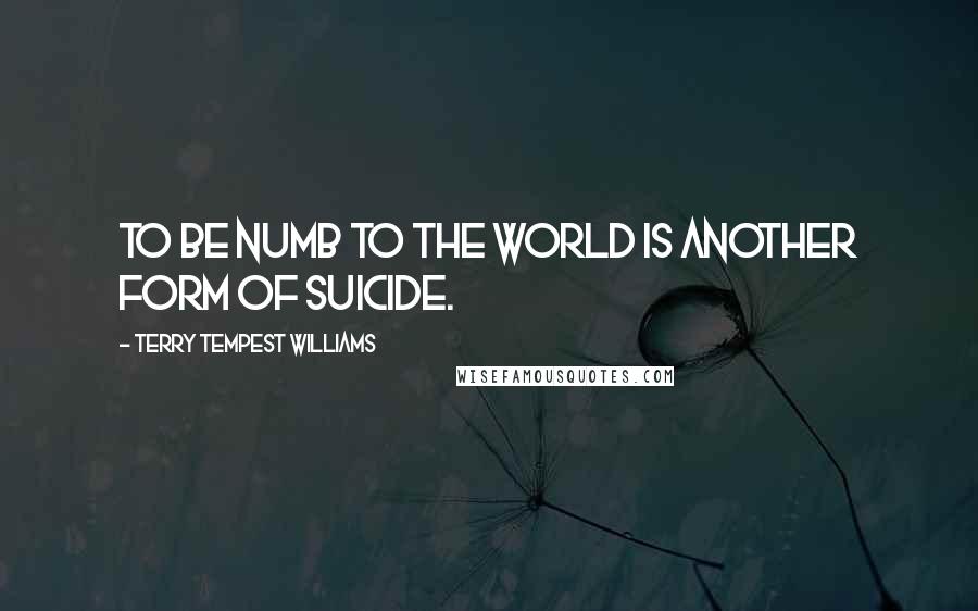 Terry Tempest Williams Quotes: To be numb to the world is another form of suicide.