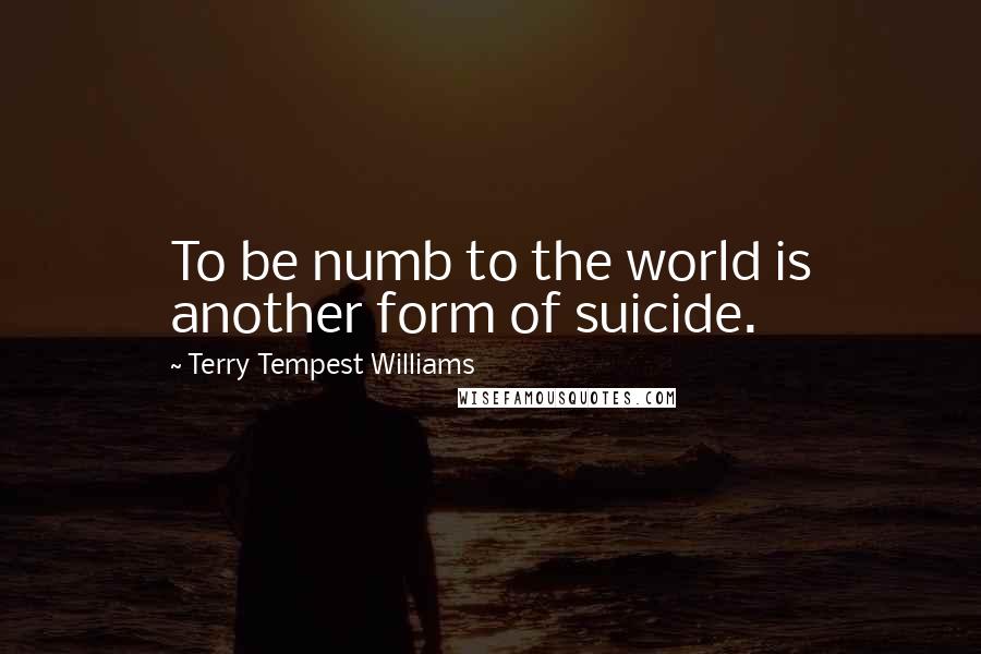 Terry Tempest Williams Quotes: To be numb to the world is another form of suicide.