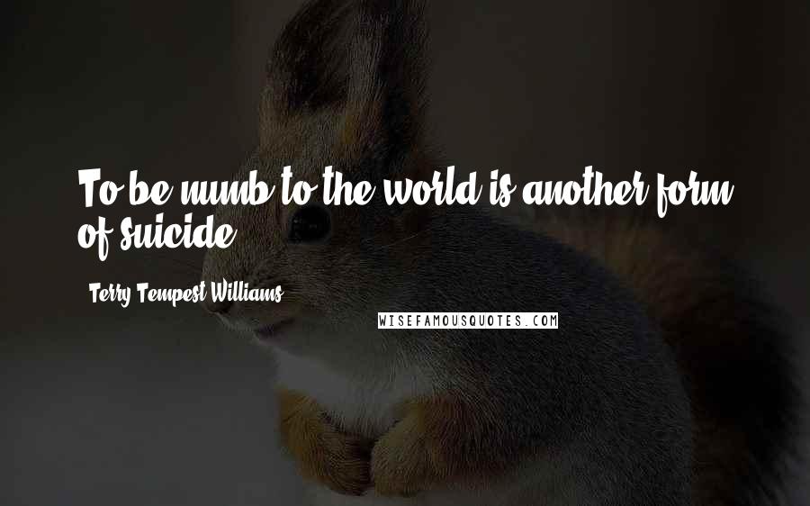 Terry Tempest Williams Quotes: To be numb to the world is another form of suicide.