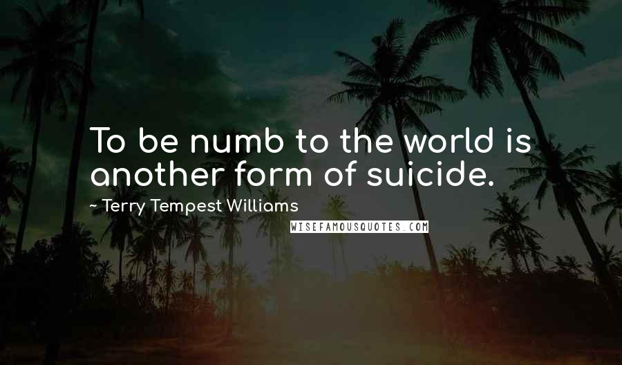 Terry Tempest Williams Quotes: To be numb to the world is another form of suicide.