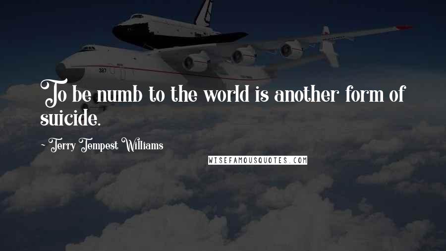 Terry Tempest Williams Quotes: To be numb to the world is another form of suicide.