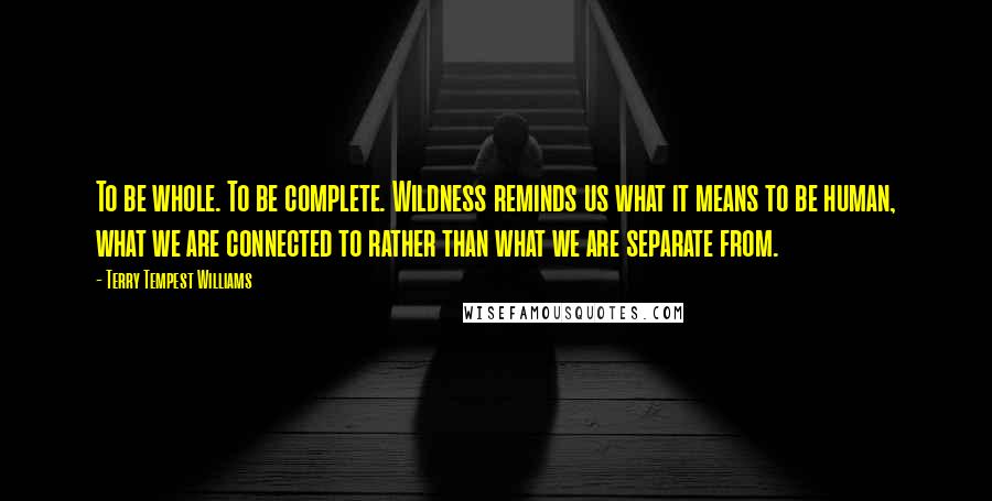 Terry Tempest Williams Quotes: To be whole. To be complete. Wildness reminds us what it means to be human, what we are connected to rather than what we are separate from.