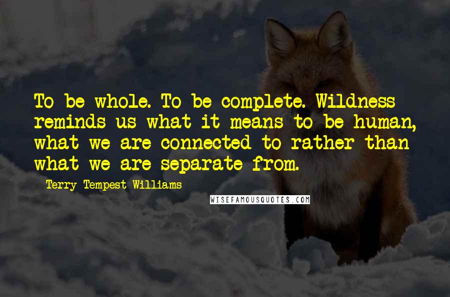 Terry Tempest Williams Quotes: To be whole. To be complete. Wildness reminds us what it means to be human, what we are connected to rather than what we are separate from.