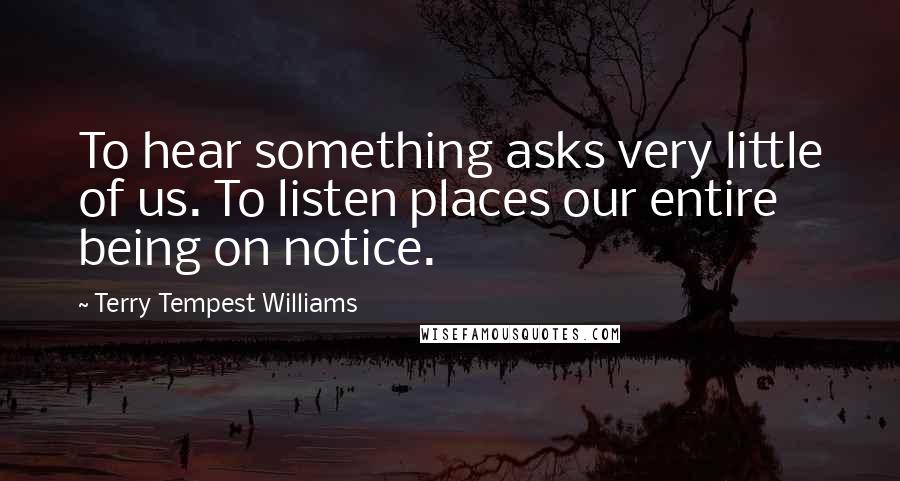 Terry Tempest Williams Quotes: To hear something asks very little of us. To listen places our entire being on notice.