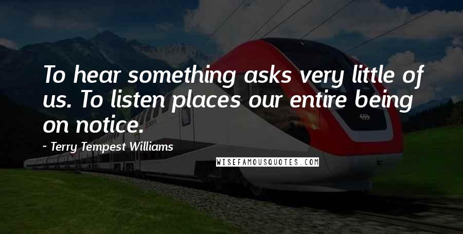 Terry Tempest Williams Quotes: To hear something asks very little of us. To listen places our entire being on notice.