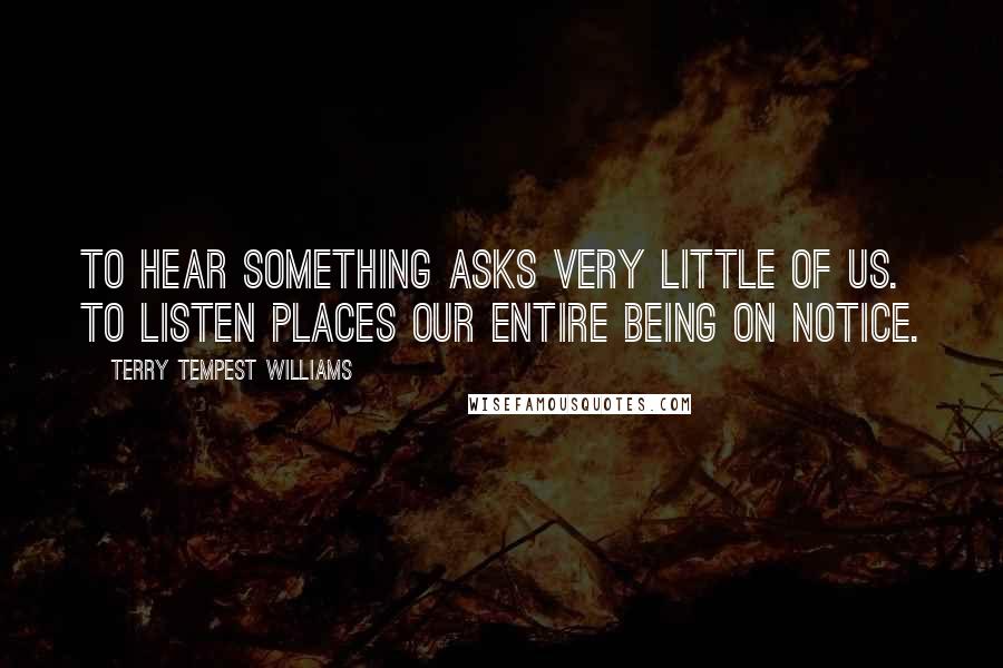 Terry Tempest Williams Quotes: To hear something asks very little of us. To listen places our entire being on notice.