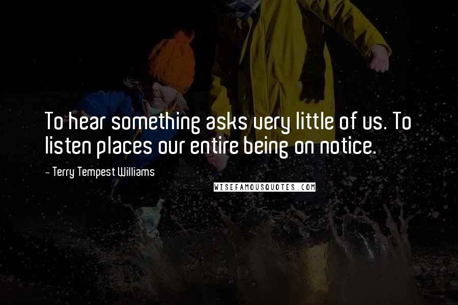 Terry Tempest Williams Quotes: To hear something asks very little of us. To listen places our entire being on notice.