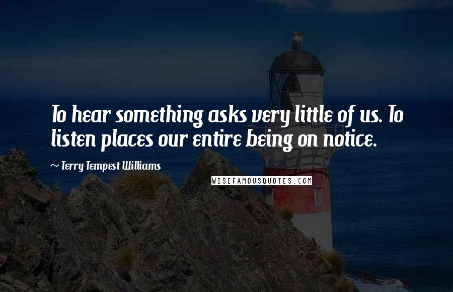 Terry Tempest Williams Quotes: To hear something asks very little of us. To listen places our entire being on notice.