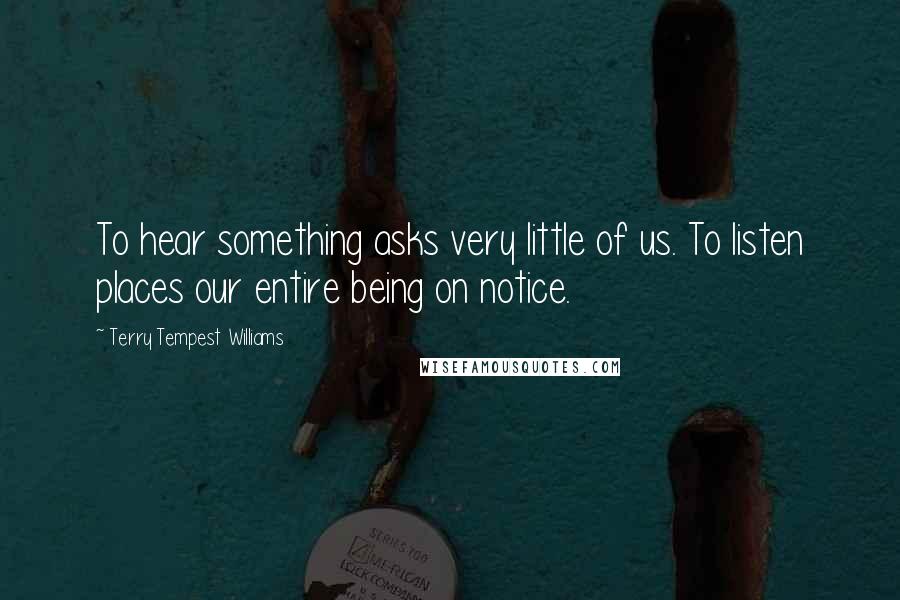 Terry Tempest Williams Quotes: To hear something asks very little of us. To listen places our entire being on notice.