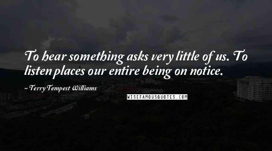 Terry Tempest Williams Quotes: To hear something asks very little of us. To listen places our entire being on notice.