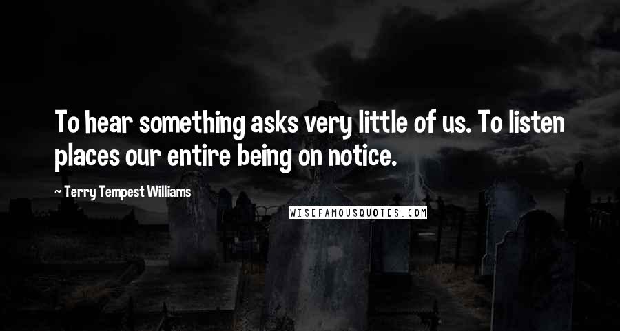 Terry Tempest Williams Quotes: To hear something asks very little of us. To listen places our entire being on notice.