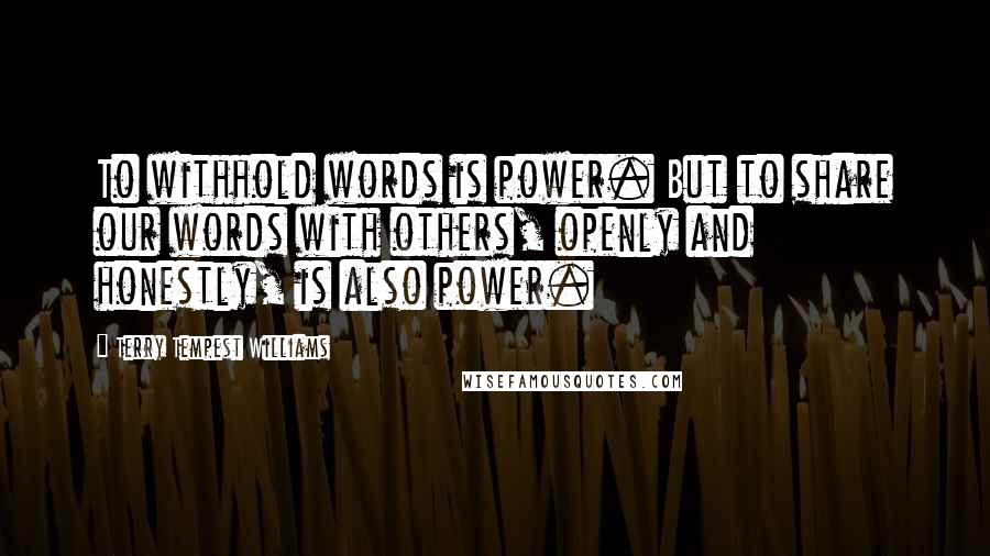 Terry Tempest Williams Quotes: To withhold words is power. But to share our words with others, openly and honestly, is also power.