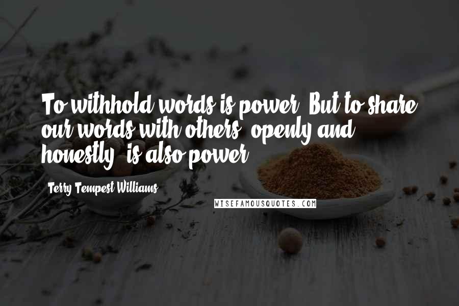 Terry Tempest Williams Quotes: To withhold words is power. But to share our words with others, openly and honestly, is also power.