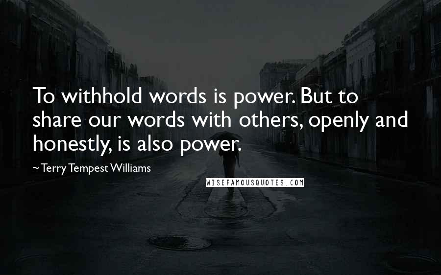 Terry Tempest Williams Quotes: To withhold words is power. But to share our words with others, openly and honestly, is also power.