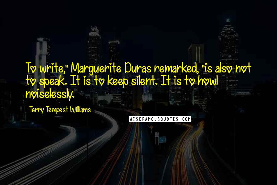 Terry Tempest Williams Quotes: To write," Marguerite Duras remarked, "is also not to speak. It is to keep silent. It is to howl noiselessly.