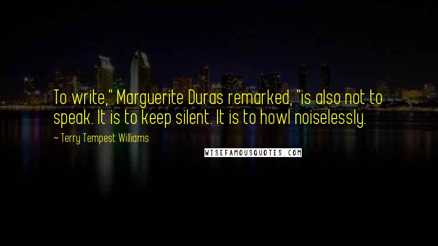 Terry Tempest Williams Quotes: To write," Marguerite Duras remarked, "is also not to speak. It is to keep silent. It is to howl noiselessly.