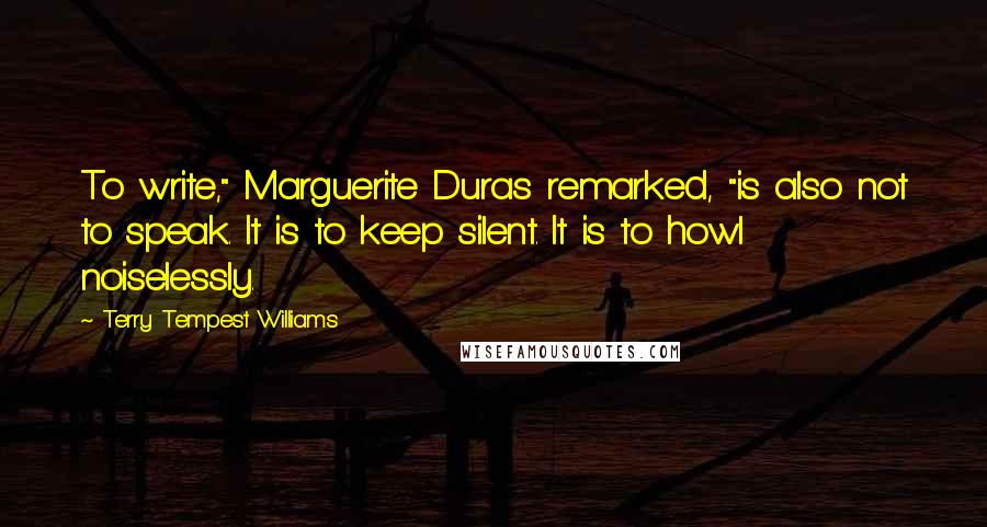 Terry Tempest Williams Quotes: To write," Marguerite Duras remarked, "is also not to speak. It is to keep silent. It is to howl noiselessly.