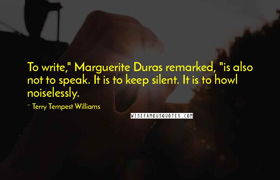 Terry Tempest Williams Quotes: To write," Marguerite Duras remarked, "is also not to speak. It is to keep silent. It is to howl noiselessly.