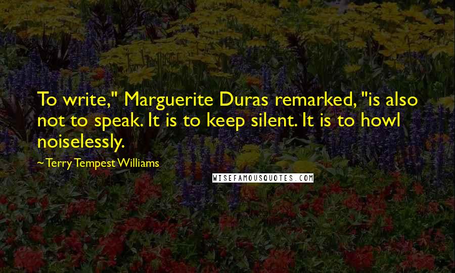 Terry Tempest Williams Quotes: To write," Marguerite Duras remarked, "is also not to speak. It is to keep silent. It is to howl noiselessly.