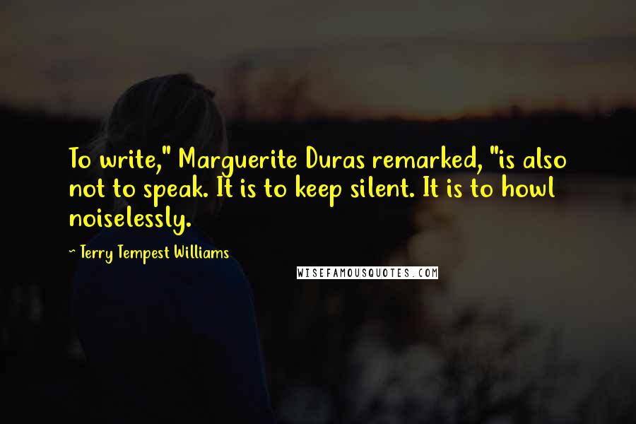 Terry Tempest Williams Quotes: To write," Marguerite Duras remarked, "is also not to speak. It is to keep silent. It is to howl noiselessly.