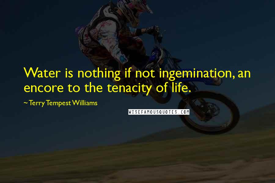 Terry Tempest Williams Quotes: Water is nothing if not ingemination, an encore to the tenacity of life.