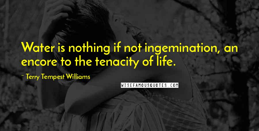 Terry Tempest Williams Quotes: Water is nothing if not ingemination, an encore to the tenacity of life.