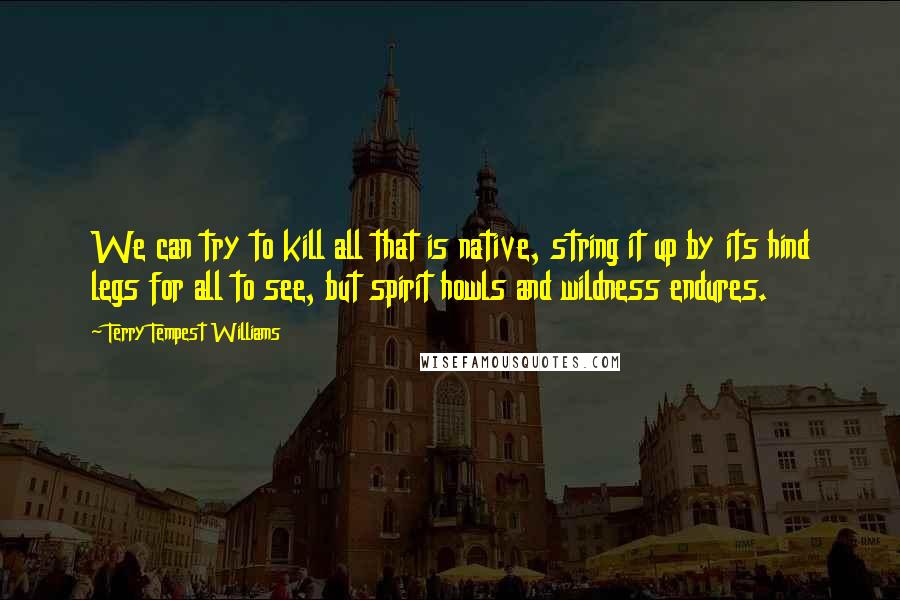 Terry Tempest Williams Quotes: We can try to kill all that is native, string it up by its hind legs for all to see, but spirit howls and wildness endures.