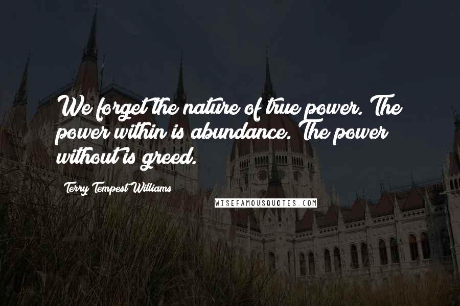 Terry Tempest Williams Quotes: We forget the nature of true power. The power within is abundance. The power without is greed.