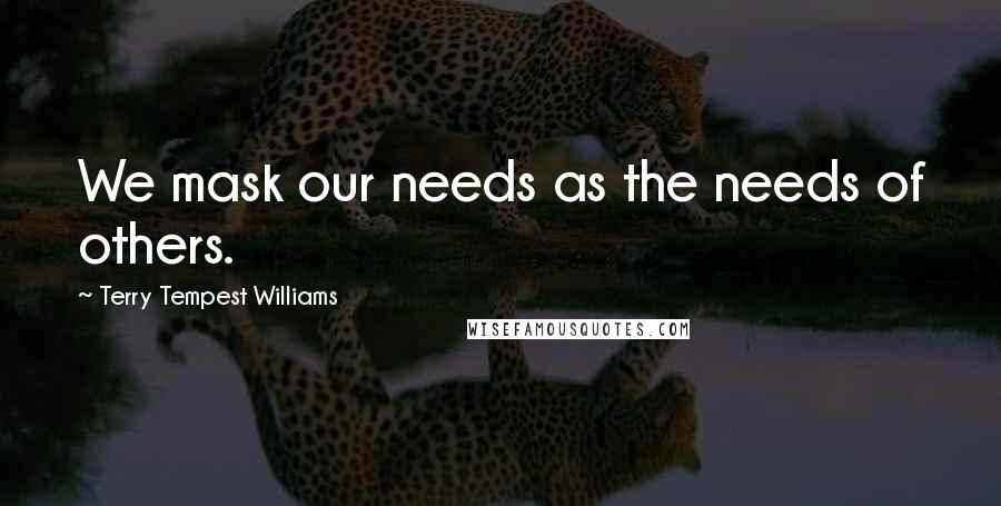 Terry Tempest Williams Quotes: We mask our needs as the needs of others.