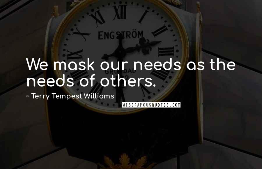 Terry Tempest Williams Quotes: We mask our needs as the needs of others.