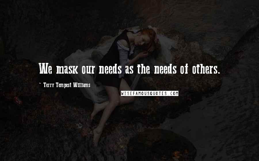 Terry Tempest Williams Quotes: We mask our needs as the needs of others.