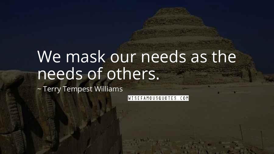 Terry Tempest Williams Quotes: We mask our needs as the needs of others.