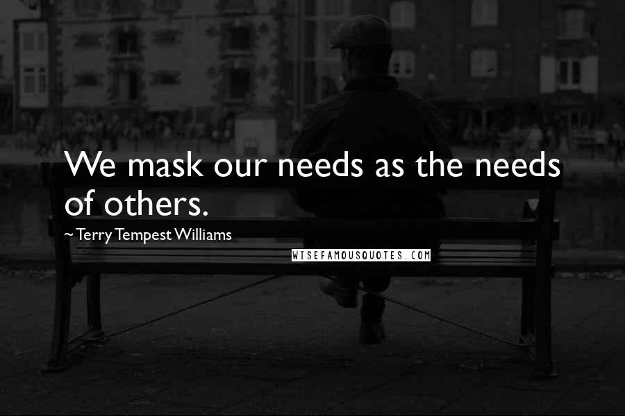 Terry Tempest Williams Quotes: We mask our needs as the needs of others.