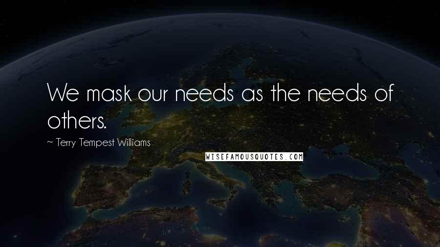 Terry Tempest Williams Quotes: We mask our needs as the needs of others.