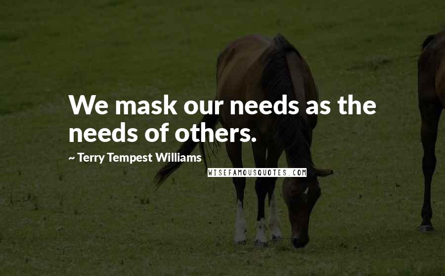 Terry Tempest Williams Quotes: We mask our needs as the needs of others.