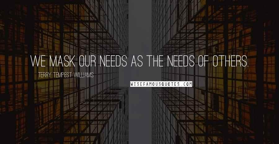 Terry Tempest Williams Quotes: We mask our needs as the needs of others.